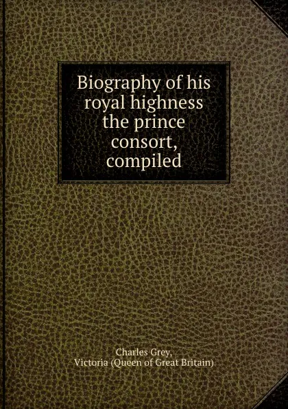 Обложка книги Biography of his royal highness the prince consort, compiled, Charles Grey