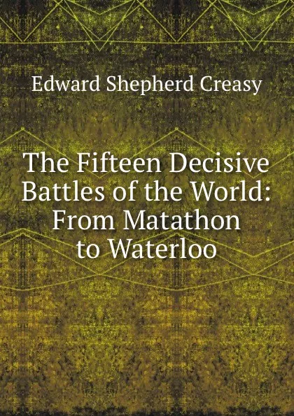 Обложка книги The Fifteen Decisive Battles of the World: From Matathon to Waterloo, Creasy Edward Shepherd