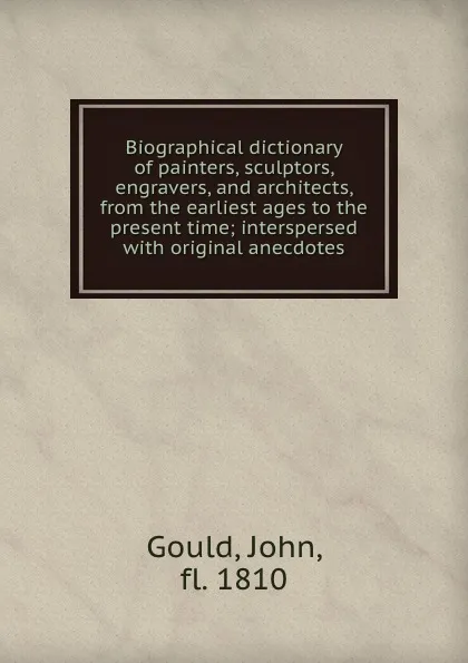 Обложка книги Biographical dictionary of painters, sculptors, engravers, and architects, from the earliest ages to the present time; interspersed with original anecdotes, John Gould