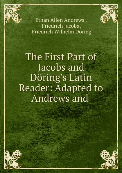 Обложка книги The First Part of Jacobs and Doring.s Latin Reader: Adapted to Andrews and ., Ethan Allen Andrews