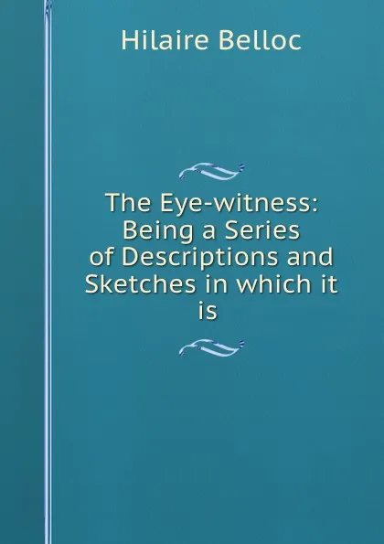 Обложка книги The Eye-witness: Being a Series of Descriptions and Sketches in which it is ., Hilaire Belloc