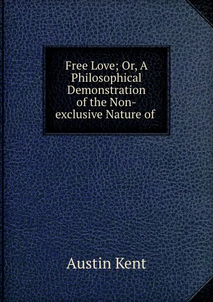 Обложка книги Free Love; Or, A Philosophical Demonstration of the Non-exclusive Nature of ., Austin Kent