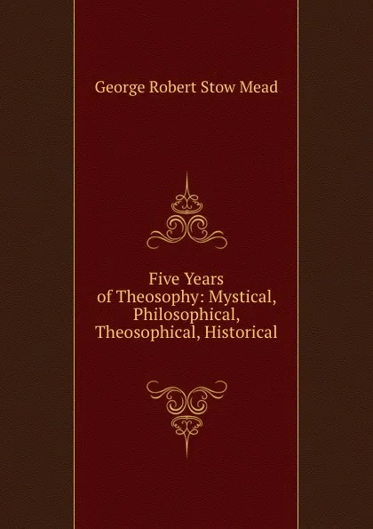 Обложка книги Five Years of Theosophy: Mystical, Philosophical, Theosophical, Historical ., George Robert Stow Mead