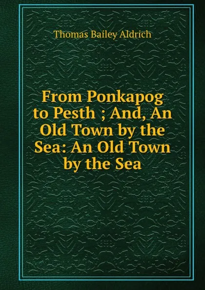 Обложка книги From Ponkapog to Pesth ; And, An Old Town by the Sea: An Old Town by the Sea, Aldrich Thomas Bailey