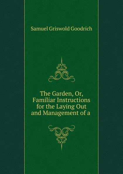 Обложка книги The Garden, Or, Familiar Instructions for the Laying Out and Management of a ., Samuel Griswold Goodrich