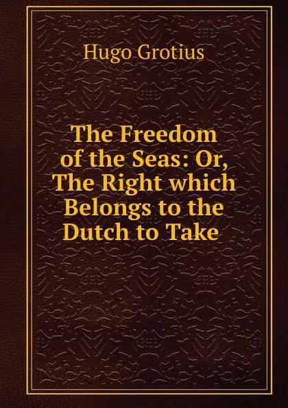 Обложка книги The Freedom of the Seas: Or, The Right which Belongs to the Dutch to Take ., Hugo Grotius