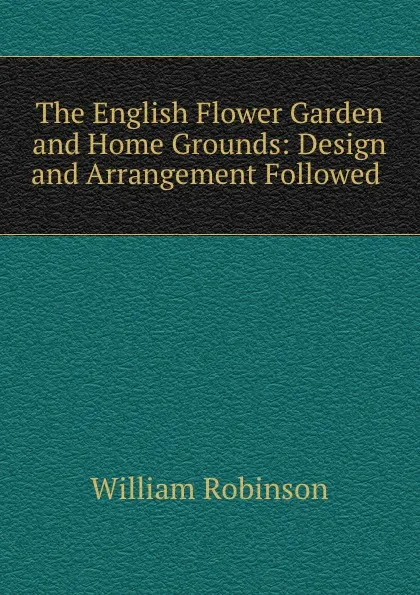 Обложка книги The English Flower Garden and Home Grounds: Design and Arrangement Followed ., W. Robinson