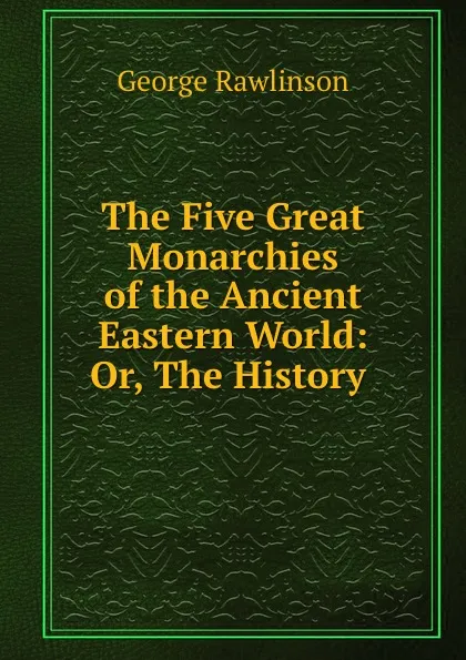 Обложка книги The Five Great Monarchies of the Ancient Eastern World: Or, The History ., George Rawlinson