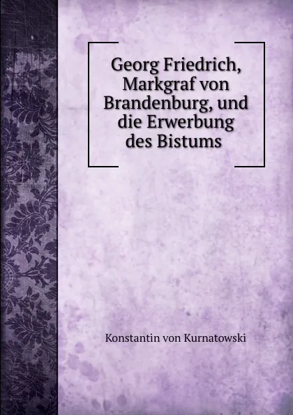 Обложка книги Georg Friedrich, Markgraf von Brandenburg, und die Erwerbung des Bistums ., Konstantin von Kurnatowski