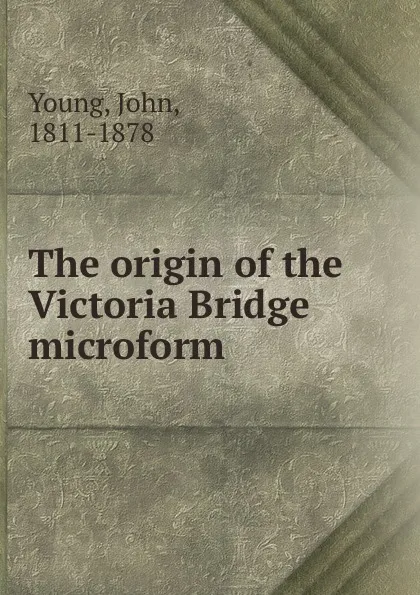 Обложка книги The origin of the Victoria Bridge microform, John Young