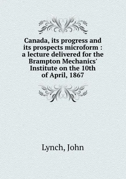 Обложка книги Canada, its progress and its prospects microform : a lecture delivered for the Brampton Mechanics. Institute on the 10th of April, 1867, John Lynch