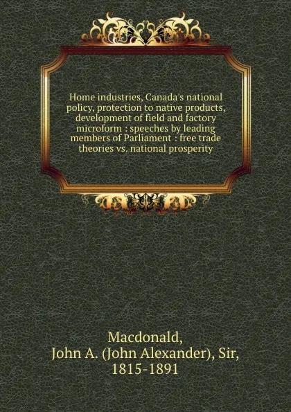 Обложка книги Home industries, Canada.s national policy, protection to native products, development of field and factory microform : speeches by leading members of Parliament : free trade theories vs. national prosperity, John Alexander Macdonald