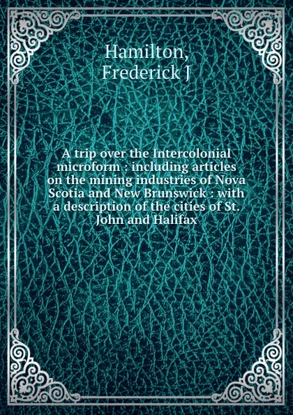 Обложка книги A trip over the Intercolonial microform : including articles on the mining industries of Nova Scotia and New Brunswick : with a description of the cities of St. John and Halifax, Frederick J. Hamilton