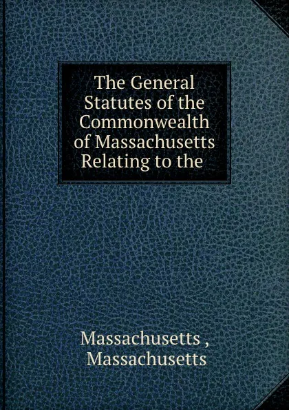 Обложка книги The General Statutes of the Commonwealth of Massachusetts Relating to the ., Massachusetts