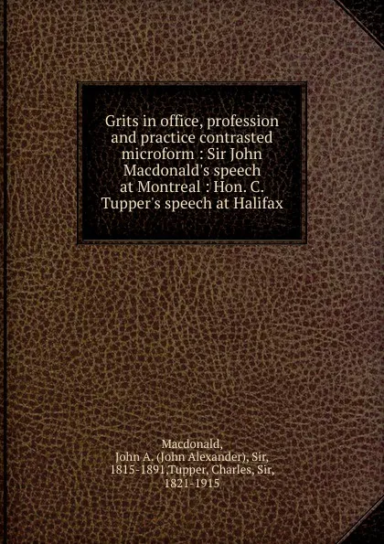 Обложка книги Grits in office, profession and practice contrasted microform : Sir John Macdonald.s speech at Montreal : Hon. C. Tupper.s speech at Halifax, John Alexander Macdonald