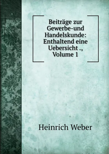 Обложка книги Beitrage zur Gewerbe-und Handelskunde: Enthaltend eine Uebersicht ., Volume 1, Heinrich Weber