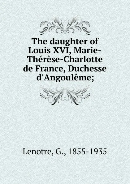 Обложка книги The daughter of Louis XVI, Marie-Therese-Charlotte de France, Duchesse d.Angouleme;, G. Lenotre