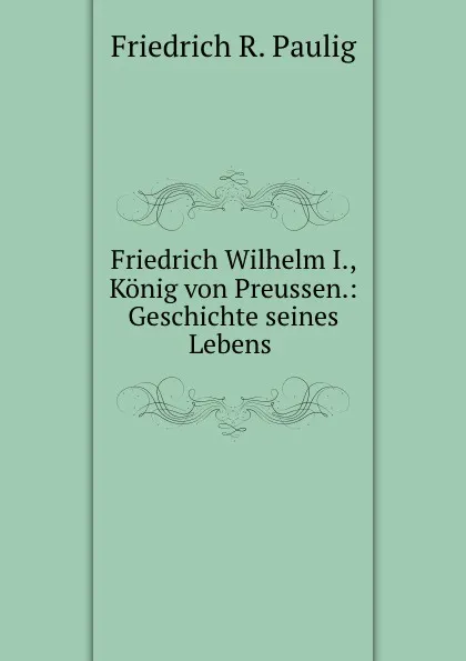 Обложка книги Friedrich Wilhelm I., Konig von Preussen.: Geschichte seines Lebens ., Friedrich R. Paulig