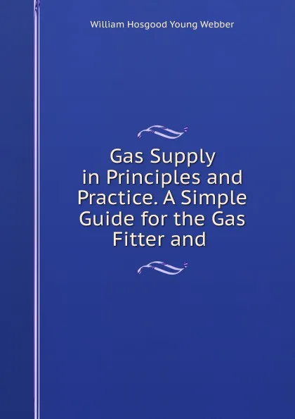 Обложка книги Gas Supply in Principles and Practice. A Simple Guide for the Gas Fitter and ., William Hosgood Young Webber