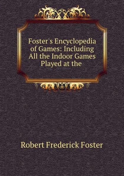 Обложка книги Foster.s Encyclopedia of Games: Including All the Indoor Games Played at the ., Robert Frederick Foster