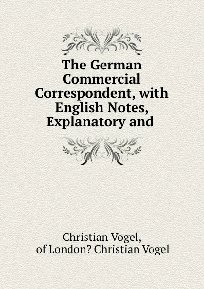 Обложка книги The German Commercial Correspondent, with English Notes, Explanatory and ., Christian Vogel