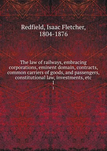 Обложка книги The law of railways, embracing corporations, eminent domain, contracts, common carriers of goods, and passengers, constitutional law, investments, etc. 1, Isaac Fletcher Redfield