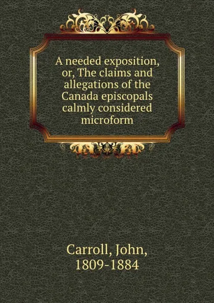 Обложка книги A needed exposition, or, The claims and allegations of the Canada episcopals calmly considered microform, John Carroll