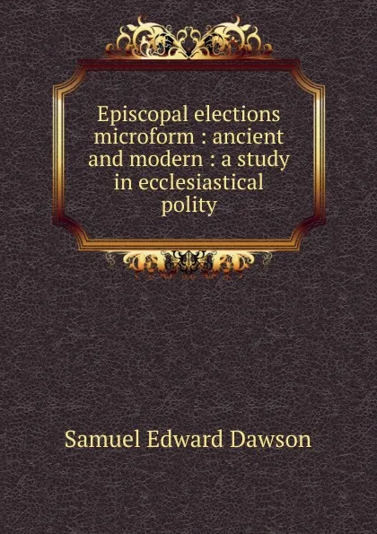 Обложка книги Episcopal elections microform : ancient and modern : a study in ecclesiastical polity, Samuel Edward Dawson