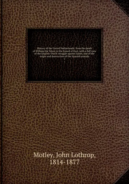 Обложка книги History of the United Netherlands: from the death of William the Silent to the Synod of Dort, with a full view of the English-Dutch struggle against Spain, and of the origin and destruction of the Spanish armada. 1, John Lothrop Motley