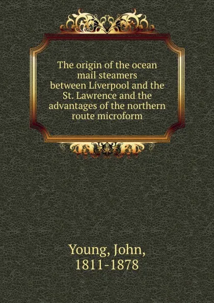 Обложка книги The origin of the ocean mail steamers between Liverpool and the St. Lawrence and the advantages of the northern route microform, John Young