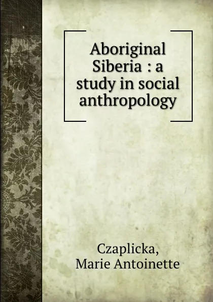 Обложка книги Aboriginal Siberia : a study in social anthropology, Marie Antoinette Czaplicka