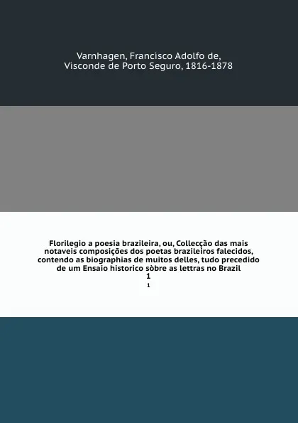 Обложка книги Florilegio a poesia brazileira, ou, Colleccao das mais notaveis composicoes dos poetas brazileiros falecidos, contendo as biographias de muitos delles, tudo precedido de um Ensaio historico sobre as lettras no Brazil. 1, Francisco Adolfo de Varnhagen