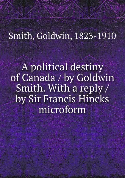 Обложка книги A political destiny of Canada / by Goldwin Smith. With a reply / by Sir Francis Hincks microform, Goldwin Smith