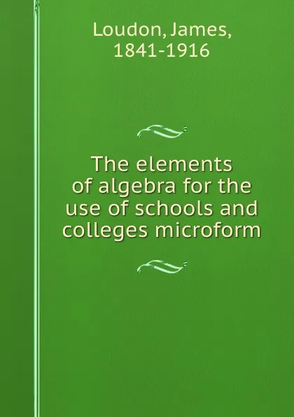 Обложка книги The elements of algebra for the use of schools and colleges microform, James Loudon