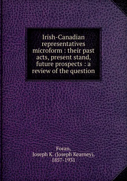 Обложка книги Irish-Canadian representatives microform : their past acts, present stand, future prospects : a review of the question, Joseph Kearney Foran