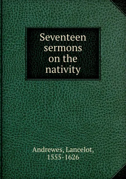Обложка книги Seventeen sermons on the nativity, Lancelot Andrewes