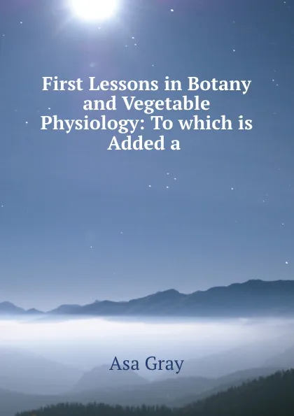 Обложка книги First Lessons in Botany and Vegetable Physiology: To which is Added a ., Asa Gray