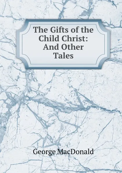 Обложка книги The Gifts of the Child Christ: And Other Tales, MacDonald George