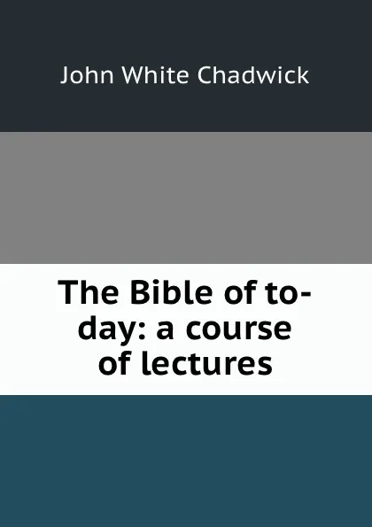 Обложка книги The Bible of to-day: a course of lectures, John White Chadwick