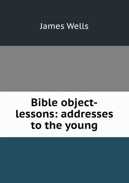 Обложка книги Bible object-lessons: addresses to the young, James Wells