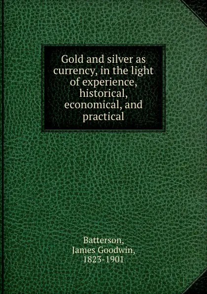 Обложка книги Gold and silver as currency, in the light of experience, historical, economical, and practical, James Goodwin Batterson