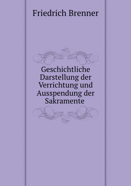 Обложка книги Geschichtliche Darstellung der Verrichtung und Ausspendung der Sakramente ., Friedrich Brenner