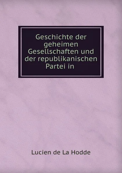 Обложка книги Geschichte der geheimen Gesellschaften und der republikanischen Partei in ., Lucien de La Hodde