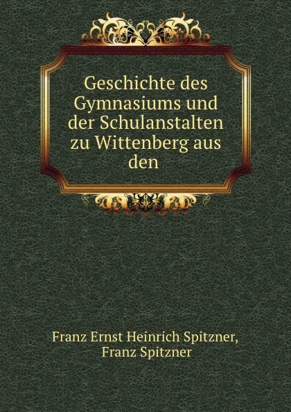 Обложка книги Geschichte des Gymnasiums und der Schulanstalten zu Wittenberg aus den ., Franz Ernst Heinrich Spitzner