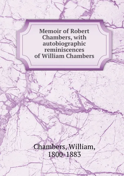 Обложка книги Memoir of Robert Chambers, with autobiographic reminiscences of William Chambers, William Chambers