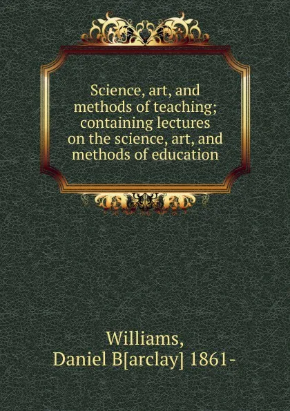 Обложка книги Science, art, and methods of teaching; containing lectures on the science, art, and methods of education, Daniel Barclay Williams