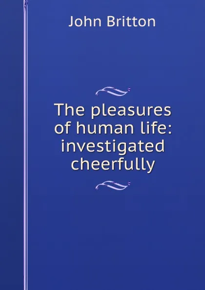 Обложка книги The pleasures of human life: investigated cheerfully, John Britton