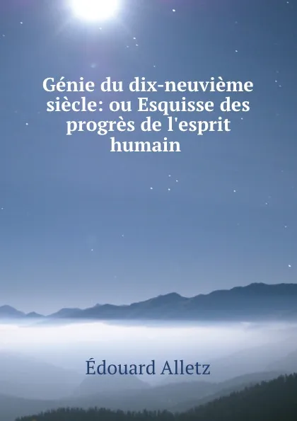 Обложка книги Genie du dix-neuvieme siecle: ou Esquisse des progres de l.esprit humain ., Édouard Alletz