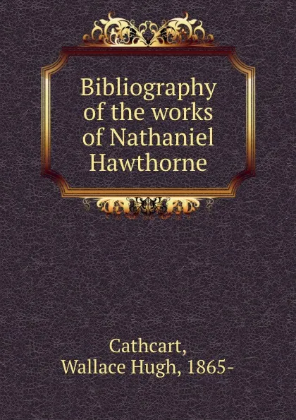 Обложка книги Bibliography of the works of Nathaniel Hawthorne, Wallace Hugh Cathcart