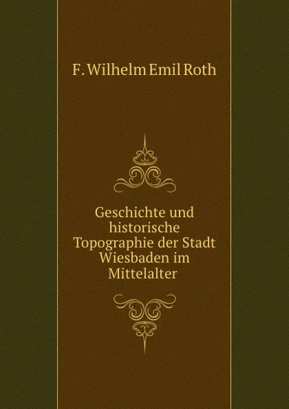 Обложка книги Geschichte und historische Topographie der Stadt Wiesbaden im Mittelalter ., F. Wilhelm Emil Roth